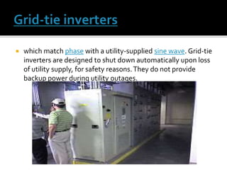  which match phase with a utility-supplied sine wave. Grid-tie
inverters are designed to shut down automatically upon loss
of utility supply, for safety reasons.They do not provide
backup power during utility outages.
 