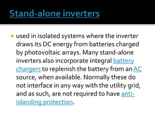  used in isolated systems where the inverter
draws its DC energy from batteries charged
by photovoltaic arrays. Many stand-alone
inverters also incorporate integral battery
chargers to replenish the battery from anAC
source, when available. Normally these do
not interface in any way with the utility grid,
and as such, are not required to have anti-
islanding protection.
 