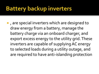  , are special inverters which are designed to
draw energy from a battery, manage the
battery charge via an onboard charger, and
export excess energy to the utility grid.These
inverters are capable of supplying AC energy
to selected loads during a utility outage, and
are required to have anti-islanding protection
 
