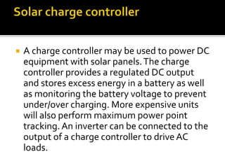  A charge controller may be used to power DC
equipment with solar panels.The charge
controller provides a regulated DC output
and stores excess energy in a battery as well
as monitoring the battery voltage to prevent
under/over charging. More expensive units
will also perform maximum power point
tracking.An inverter can be connected to the
output of a charge controller to drive AC
loads.
 