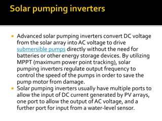  Advanced solar pumping inverters convert DC voltage
from the solar array into AC voltage to drive
submersible pumps directly without the need for
batteries or other energy storage devices. By utilizing
MPPT (maximum power point tracking), solar
pumping inverters regulate output frequency to
control the speed of the pumps in order to save the
pump motor from damage.
 Solar pumping inverters usually have multiple ports to
allow the input of DC current generated by PV arrays,
one port to allow the output of AC voltage, and a
further port for input from a water-level sensor.
 