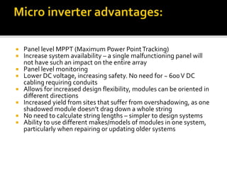  Panel level MPPT (Maximum Power PointTracking)
 Increase system availability – a single malfunctioning panel will
not have such an impact on the entire array
 Panel level monitoring
 Lower DC voltage, increasing safety. No need for ~ 600V DC
cabling requiring conduits
 Allows for increased design flexibility, modules can be oriented in
different directions
 Increased yield from sites that suffer from overshadowing, as one
shadowed module doesn’t drag down a whole string
 No need to calculate string lengths – simpler to design systems
 Ability to use different makes/models of modules in one system,
particularly when repairing or updating older systems
 