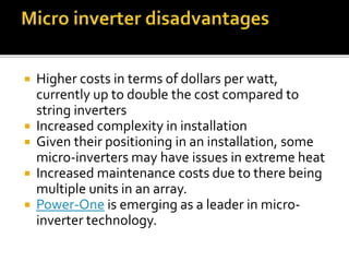  Higher costs in terms of dollars per watt,
currently up to double the cost compared to
string inverters
 Increased complexity in installation
 Given their positioning in an installation, some
micro-inverters may have issues in extreme heat
 Increased maintenance costs due to there being
multiple units in an array.
 Power-One is emerging as a leader in micro-
inverter technology.
 