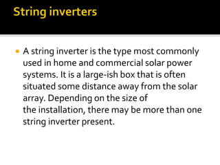  A string inverter is the type most commonly
used in home and commercial solar power
systems. It is a large-ish box that is often
situated some distance away from the solar
array. Depending on the size of
the installation, there may be more than one
string inverter present.
 
