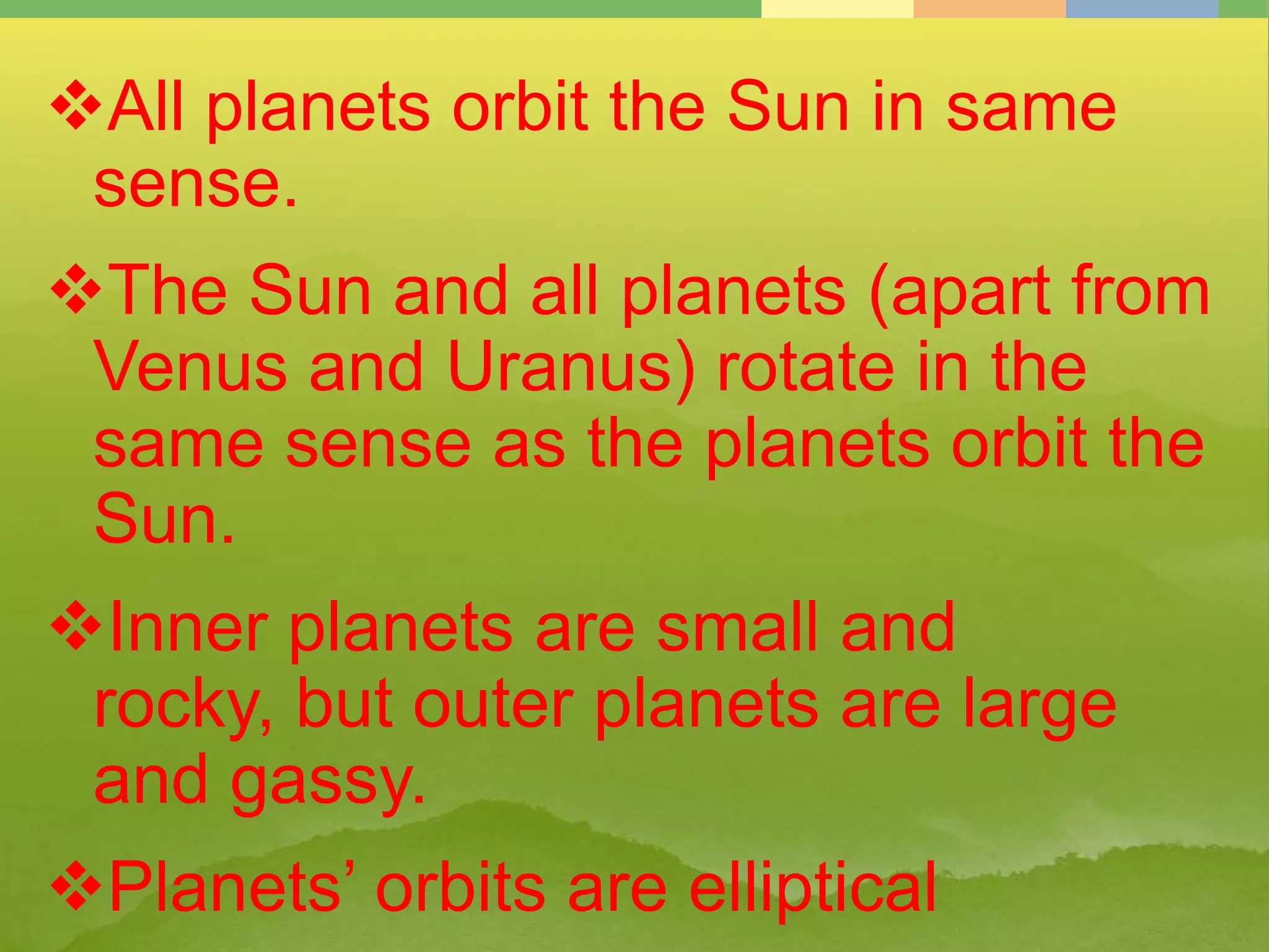 All planets orbit the Sun in same
sense.
The Sun and all planets (apart from
Venus and Uranus) rotate in the
same sense as the planets orbit the
Sun.
Inner planets are small and
rocky, but outer planets are large
and gassy.
Planets’ orbits are elliptical
 