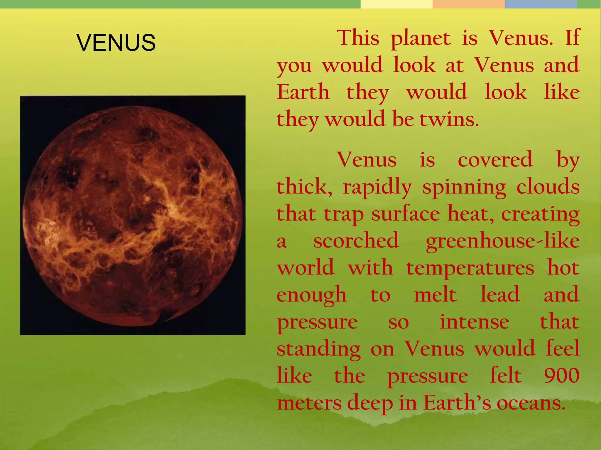 This planet is Venus. If
you would look at Venus and
Earth they would look like
they would be twins.
Venus is covered by
thick, rapidly spinning clouds
that trap surface heat, creating
a scorched greenhouse-like
world with temperatures hot
enough to melt lead and
pressure so intense that
standing on Venus would feel
like the pressure felt 900
meters deep in Earth’s oceans.
VENUS
 