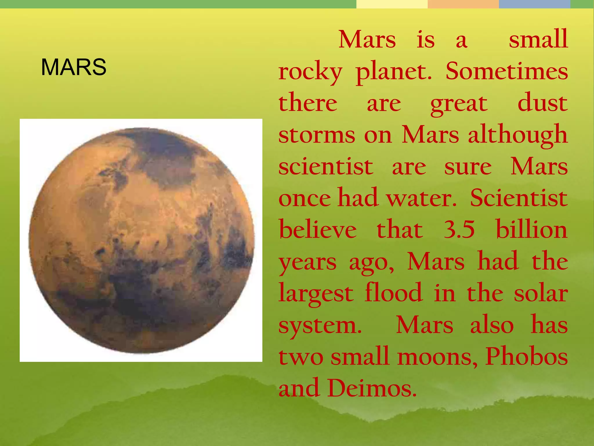 Mars is a small
rocky planet. Sometimes
there are great dust
storms on Mars although
scientist are sure Mars
once had water. Scientist
believe that 3.5 billion
years ago, Mars had the
largest flood in the solar
system. Mars also has
two small moons, Phobos
and Deimos.
MARS
 