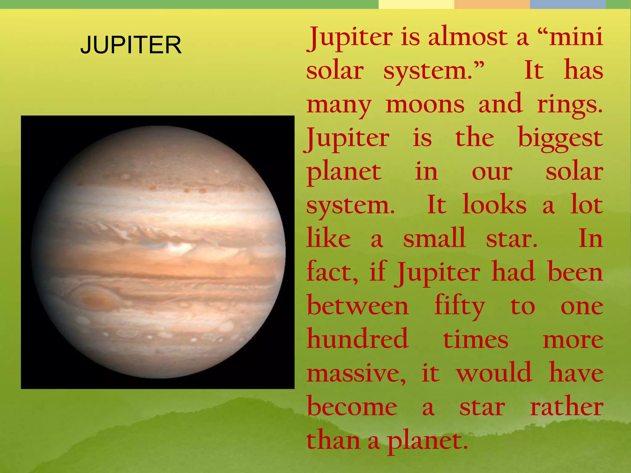 Jupiter is almost a “mini
solar system.” It has
many moons and rings.
Jupiter is the biggest
planet in our solar
system. It looks a lot
like a small star. In
fact, if Jupiter had been
between fifty to one
hundred times more
massive, it would have
become a star rather
than a planet.
JUPITER
 