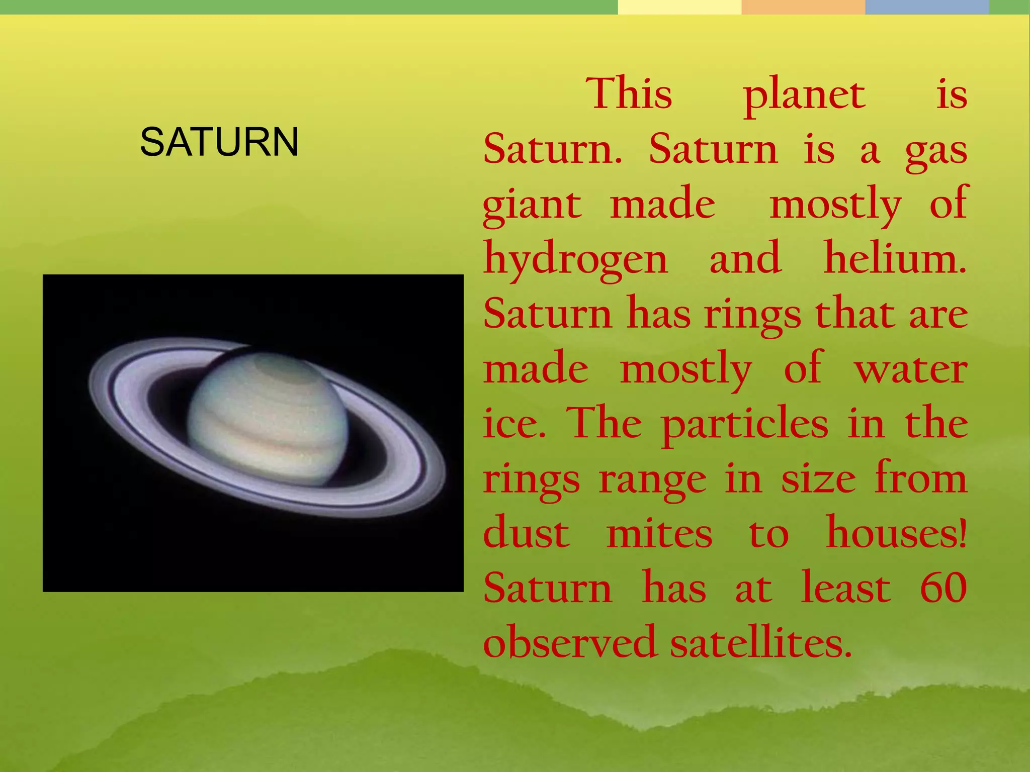 This planet is
Saturn. Saturn is a gas
giant made mostly of
hydrogen and helium.
Saturn has rings that are
made mostly of water
ice. The particles in the
rings range in size from
dust mites to houses!
Saturn has at least 60
observed satellites.
SATURN
 