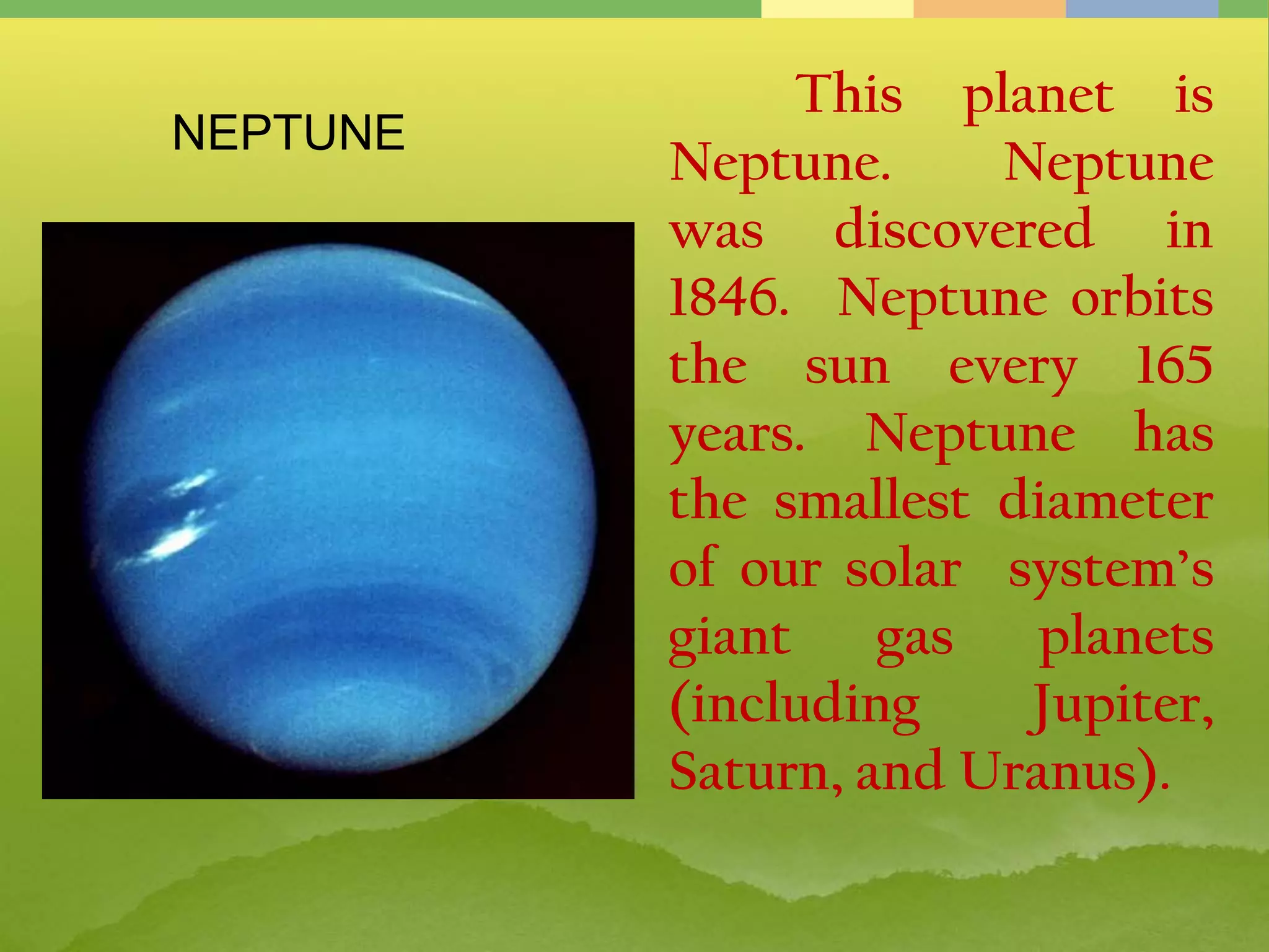 This planet is
Neptune. Neptune
was discovered in
1846. Neptune orbits
the sun every 165
years. Neptune has
the smallest diameter
of our solar system’s
giant gas planets
(including Jupiter,
Saturn, and Uranus).
NEPTUNE
 
