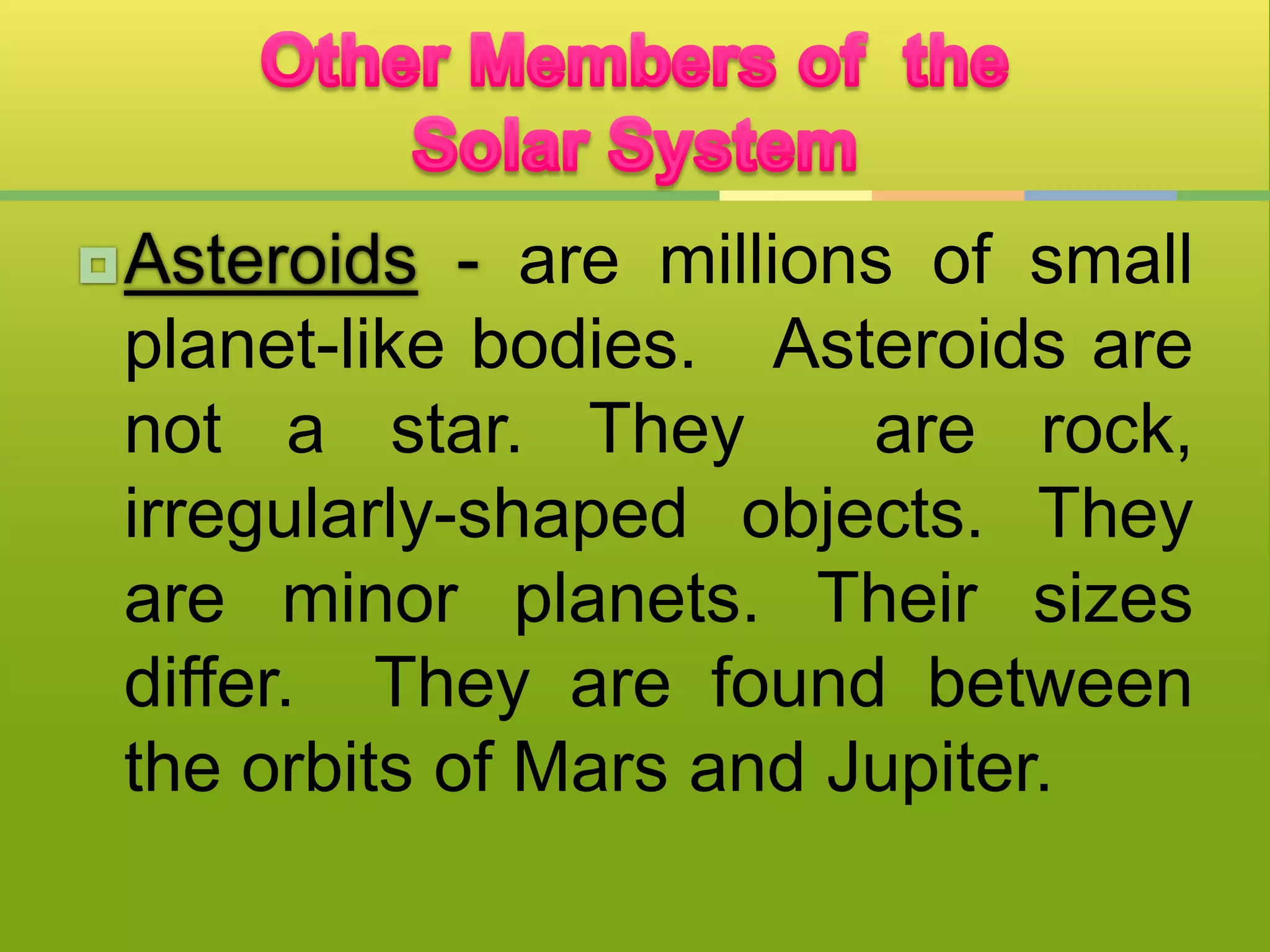 Asteroids - are millions of small
planet-like bodies. Asteroids are
not a star. They are rock,
irregularly-shaped objects. They
are minor planets. Their sizes
differ. They are found between
the orbits of Mars and Jupiter.
 