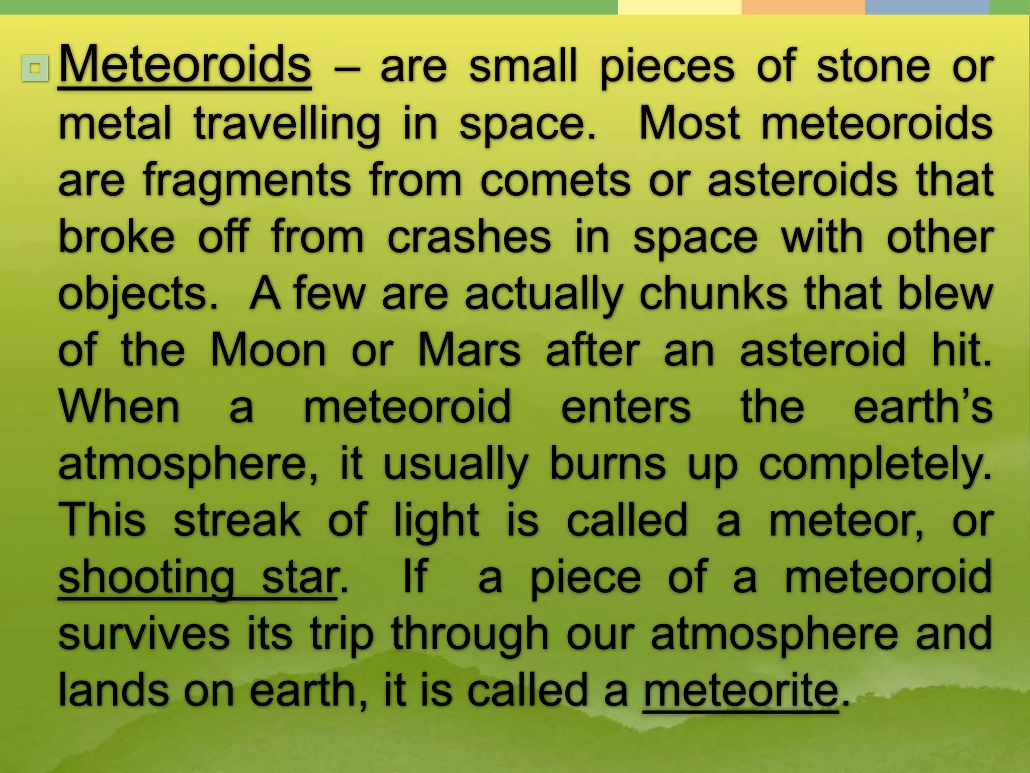  Meteoroids – are small pieces of stone or
metal travelling in space. Most meteoroids
are fragments from comets or asteroids that
broke off from crashes in space with other
objects. A few are actually chunks that blew
of the Moon or Mars after an asteroid hit.
When a meteoroid enters the earth’s
atmosphere, it usually burns up completely.
This streak of light is called a meteor, or
shooting star. If a piece of a meteoroid
survives its trip through our atmosphere and
lands on earth, it is called a meteorite.
 