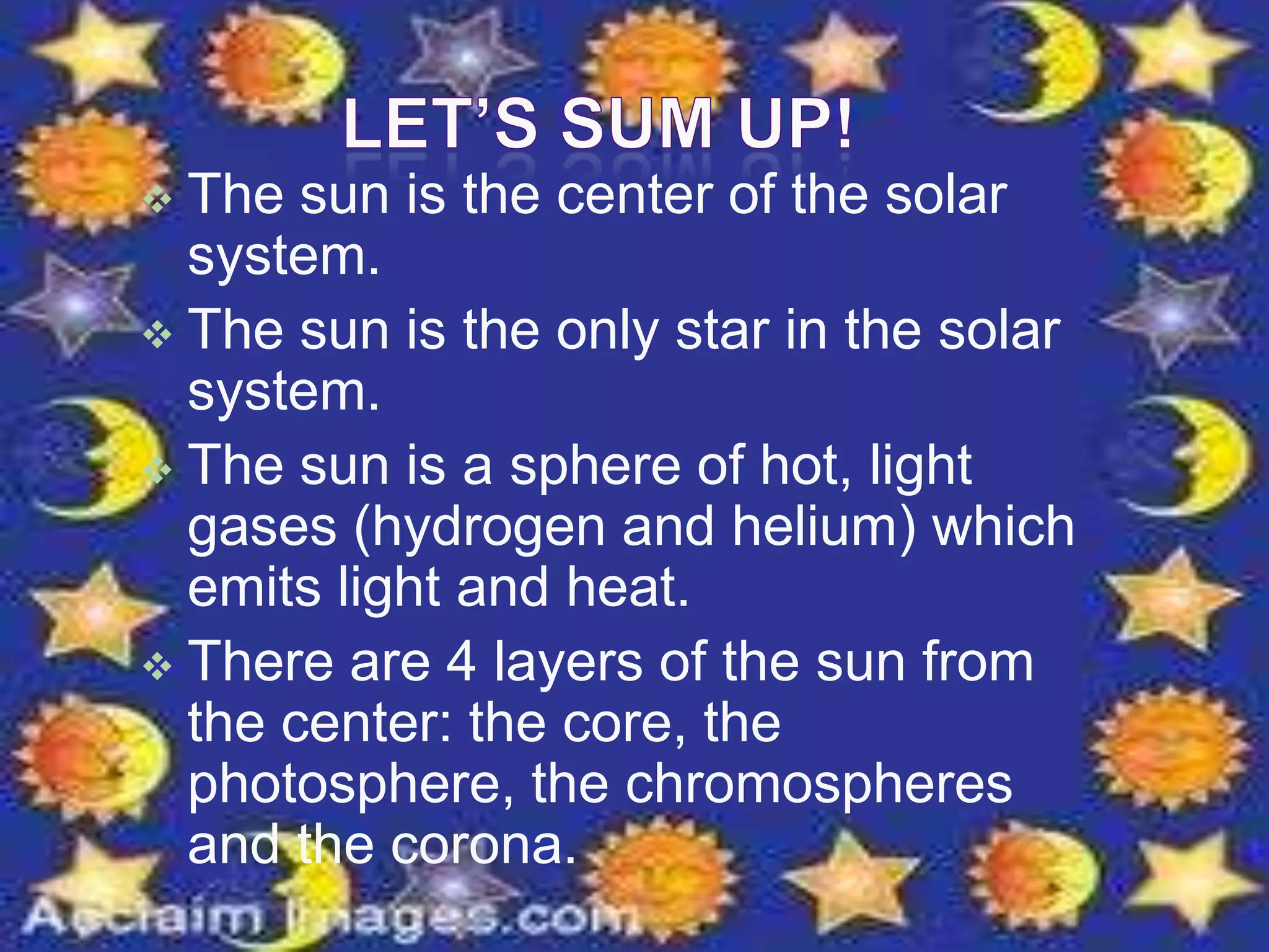  The sun is the center of the solar
system.
 The sun is the only star in the solar
system.
 The sun is a sphere of hot, light
gases (hydrogen and helium) which
emits light and heat.
 There are 4 layers of the sun from
the center: the core, the
photosphere, the chromospheres
and the corona.
 