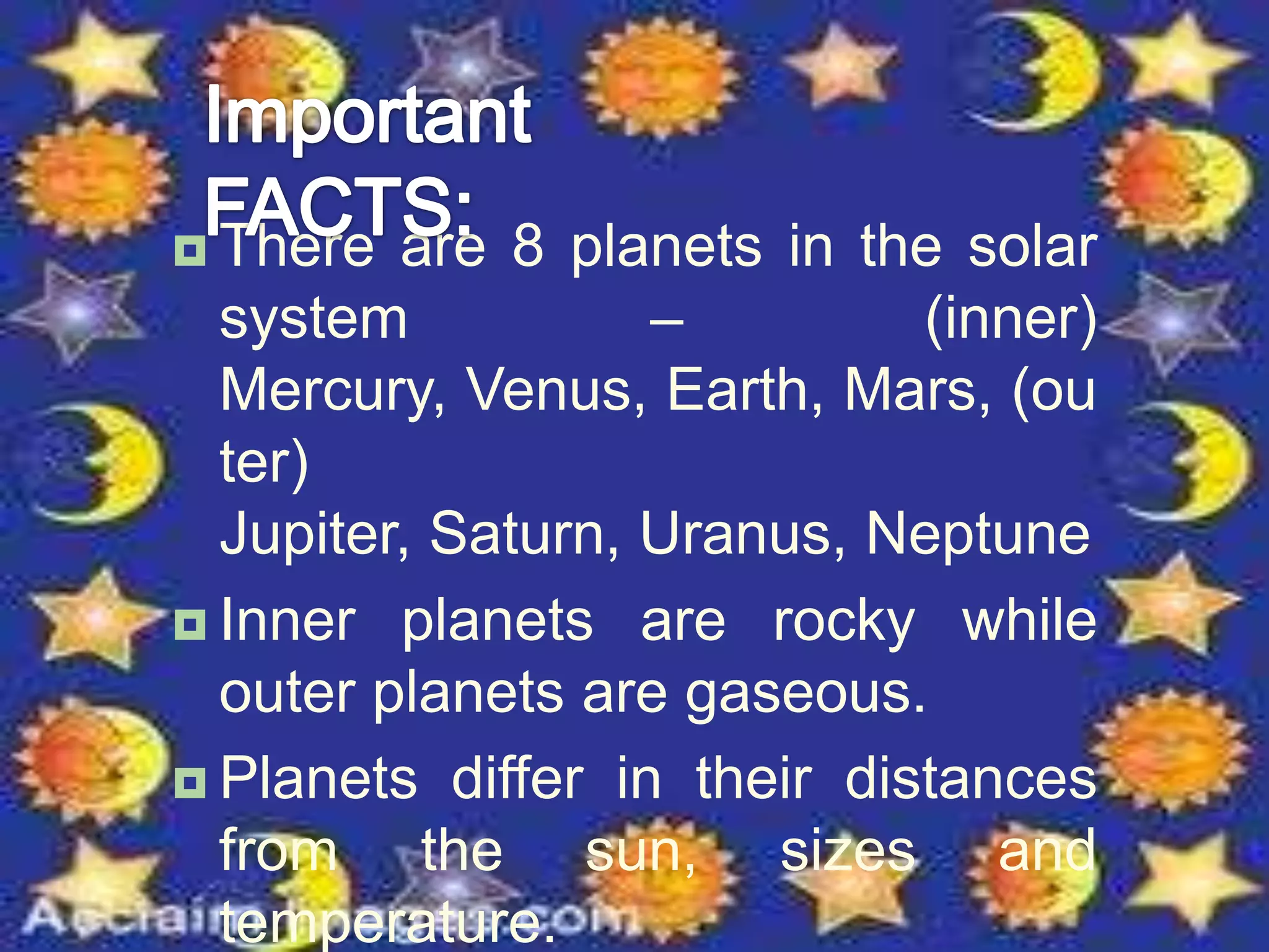  There are 8 planets in the solar
system – (inner)
Mercury, Venus, Earth, Mars, (ou
ter)
Jupiter, Saturn, Uranus, Neptune
 Inner planets are rocky while
outer planets are gaseous.
 Planets differ in their distances
from the sun, sizes and
temperature.
 
