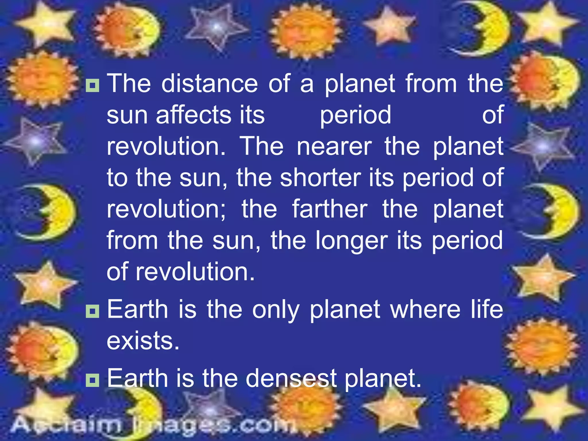  The distance of a planet from the
sun affects its period of
revolution. The nearer the planet
to the sun, the shorter its period of
revolution; the farther the planet
from the sun, the longer its period
of revolution.
 Earth is the only planet where life
exists.
 Earth is the densest planet.
 