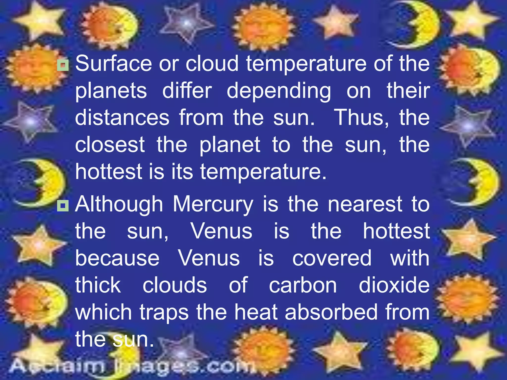  Surface or cloud temperature of the
planets differ depending on their
distances from the sun. Thus, the
closest the planet to the sun, the
hottest is its temperature.
 Although Mercury is the nearest to
the sun, Venus is the hottest
because Venus is covered with
thick clouds of carbon dioxide
which traps the heat absorbed from
the sun.
 
