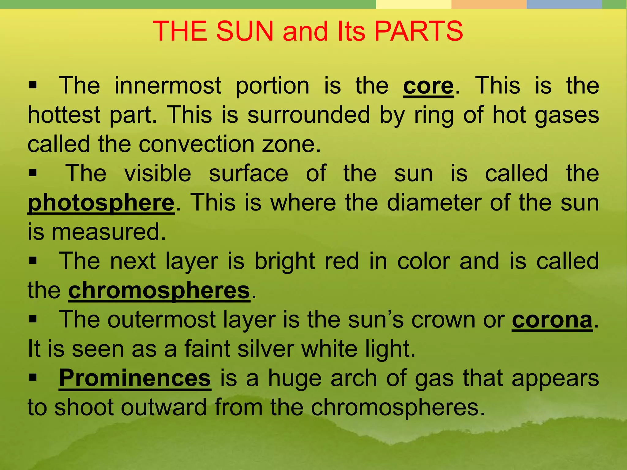 THE SUN and Its PARTS
 The innermost portion is the core. This is the
hottest part. This is surrounded by ring of hot gases
called the convection zone.
 The visible surface of the sun is called the
photosphere. This is where the diameter of the sun
is measured.
 The next layer is bright red in color and is called
the chromospheres.
 The outermost layer is the sun’s crown or corona.
It is seen as a faint silver white light.
 Prominences is a huge arch of gas that appears
to shoot outward from the chromospheres.
 