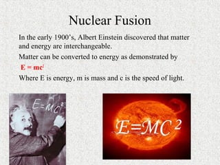 Nuclear Fusion
In the early 1900’s, Albert Einstein discovered that matter
and energy are interchangeable.
Matter can be converted to energy as demonstrated by
E = mc2
Where E is energy, m is mass and c is the speed of light.
 