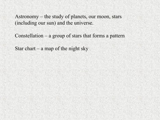Astronomy – the study of planets, our moon, stars
(including our sun) and the universe.
Constellation – a group of stars that forms a pattern
Star chart – a map of the night sky
 
