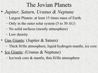 The Jovian Planets
• Jupiter, Saturn, Uranus & Neptune
– Largest Planets: at least 15 times mass of Earth.
– Only in the outer solar system (5 to 30 AU)
– No solid surfaces (mostly atmosphere)
– Low density
• Gas Giants: (Jupiter & Saturn)
– Thick H/He atmosphere, liquid hydrogen mantle, ice core
• Ice Giants: (Uranus & Neptune)
– Ice/rock core & mantle, thin H/He atmosphere
 