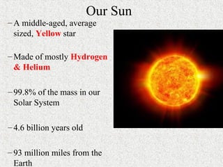 Our Sun
–A middle-aged, average
sized, Yellow star
–Made of mostly Hydrogen
& Helium
–99.8% of the mass in our
Solar System
–4.6 billion years old
–93 million miles from the
Earth
 