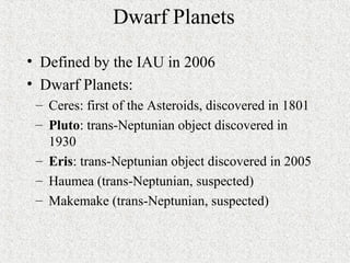 Dwarf Planets
• Defined by the IAU in 2006
• Dwarf Planets:
– Ceres: first of the Asteroids, discovered in 1801
– Pluto: trans-Neptunian object discovered in
1930
– Eris: trans-Neptunian object discovered in 2005
– Haumea (trans-Neptunian, suspected)
– Makemake (trans-Neptunian, suspected)
 