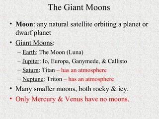 The Giant Moons
• Moon: any natural satellite orbiting a planet or
dwarf planet
• Giant Moons:
– Earth: The Moon (Luna)
– Jupiter: Io, Europa, Ganymede, & Callisto
– Saturn: Titan – has an atmosphere
– Neptune: Triton – has an atmosphere
• Many smaller moons, both rocky & icy.
• Only Mercury & Venus have no moons.
 