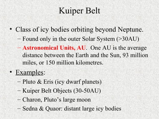 Kuiper Belt
• Class of icy bodies orbiting beyond Neptune.
– Found only in the outer Solar System (>30AU)
– Astronomical Units, AU. One AU is the average
distance between the Earth and the Sun, 93 million
miles, or 150 million kilometres.
• Examples:
– Pluto & Eris (icy dwarf planets)
– Kuiper Belt Objects (30-50AU)
– Charon, Pluto’s large moon
– Sedna & Quaor: distant large icy bodies
 