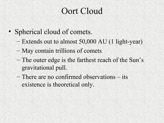Oort Cloud
• Spherical cloud of comets.
– Extends out to almost 50,000 AU (1 light-year)
– May contain trillions of comets
– The outer edge is the farthest reach of the Sun’s
gravitational pull.
– There are no confirmed observations – its
existence is theoretical only.
 