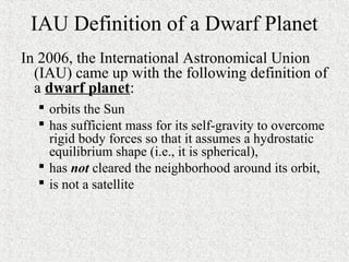 IAU Definition of a Dwarf Planet
In 2006, the International Astronomical Union
(IAU) came up with the following definition of
a dwarf planet:
 orbits the Sun
 has sufficient mass for its self-gravity to overcome
rigid body forces so that it assumes a hydrostatic
equilibrium shape (i.e., it is spherical),
 has not cleared the neighborhood around its orbit,
 is not a satellite
 