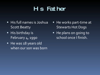 His Father His full names is Joshua Scott Beatty His birthday is February 4, 1990 He was 18 years old when our son was born He works part-time at Stewarts Hot Dogs He plans on going to school once I finish. 