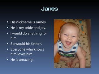 James His nickname is Jamey He is my pride and joy. I would do anything for him. So would his father.  Everyone who knows him loves him. He is amazing. 