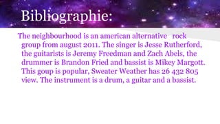 Bibliographie:
The neighbourhood is an american alternative rock
group from august 2011. The singer is Jesse Rutherford,
the guitarists is Jeremy Freedman and Zach Abels, the
drummer is Brandon Fried and bassist is Mikey Margott.
This goup is popular, Sweater Weather has 26 432 805
view. The instrument is a drum, a guitar and a bassist.
 