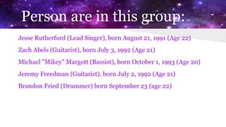 Person are in this group:
Jesse Rutherford (Lead Singer), born August 21, 1991 (Age 22)
Zach Abels (Guitarist), born July 3, 1992 (Age 21)
Michael "Mikey" Margott (Bassist), born October 1, 1993 (Age 20)
Jeremy Freedman (Guitarist), born July 2, 1992 (Age 21)
Brandon Fried (Drummer) born September 23 (age 22)
 