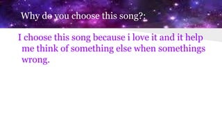 Why do you choose this song?:
I choose this song because i love it and it help
me think of something else when somethings
wrong.
 