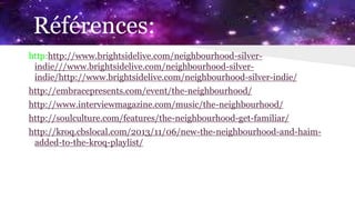 Références:
http:http://www.brightsidelive.com/neighbourhood-silver-
indie///www.brightsidelive.com/neighbourhood-silver-
indie/http://www.brightsidelive.com/neighbourhood-silver-indie/
http://embracepresents.com/event/the-neighbourhood/
http://www.interviewmagazine.com/music/the-neighbourhood/
http://soulculture.com/features/the-neighbourhood-get-familiar/
http://kroq.cbslocal.com/2013/11/06/new-the-neighbourhood-and-haim-
added-to-the-kroq-playlist/
 