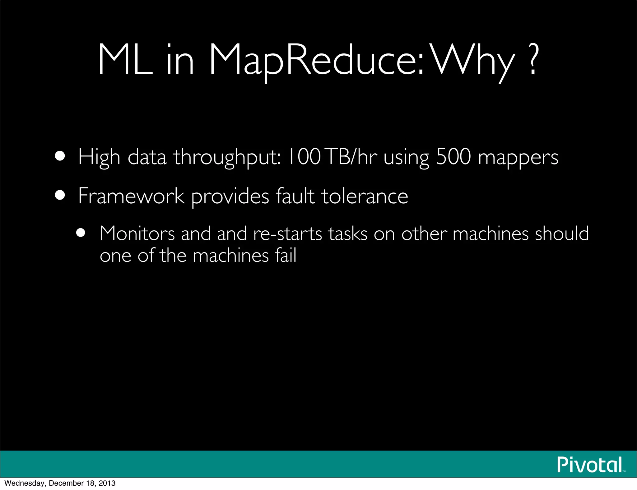 ML in MapReduce:Why ?
• High data throughput: 100TB/hr using 500 mappers
• Framework provides fault tolerance
• Monitors and and re-starts tasks on other machines should
one of the machines fail
Wednesday, December 18, 2013
 