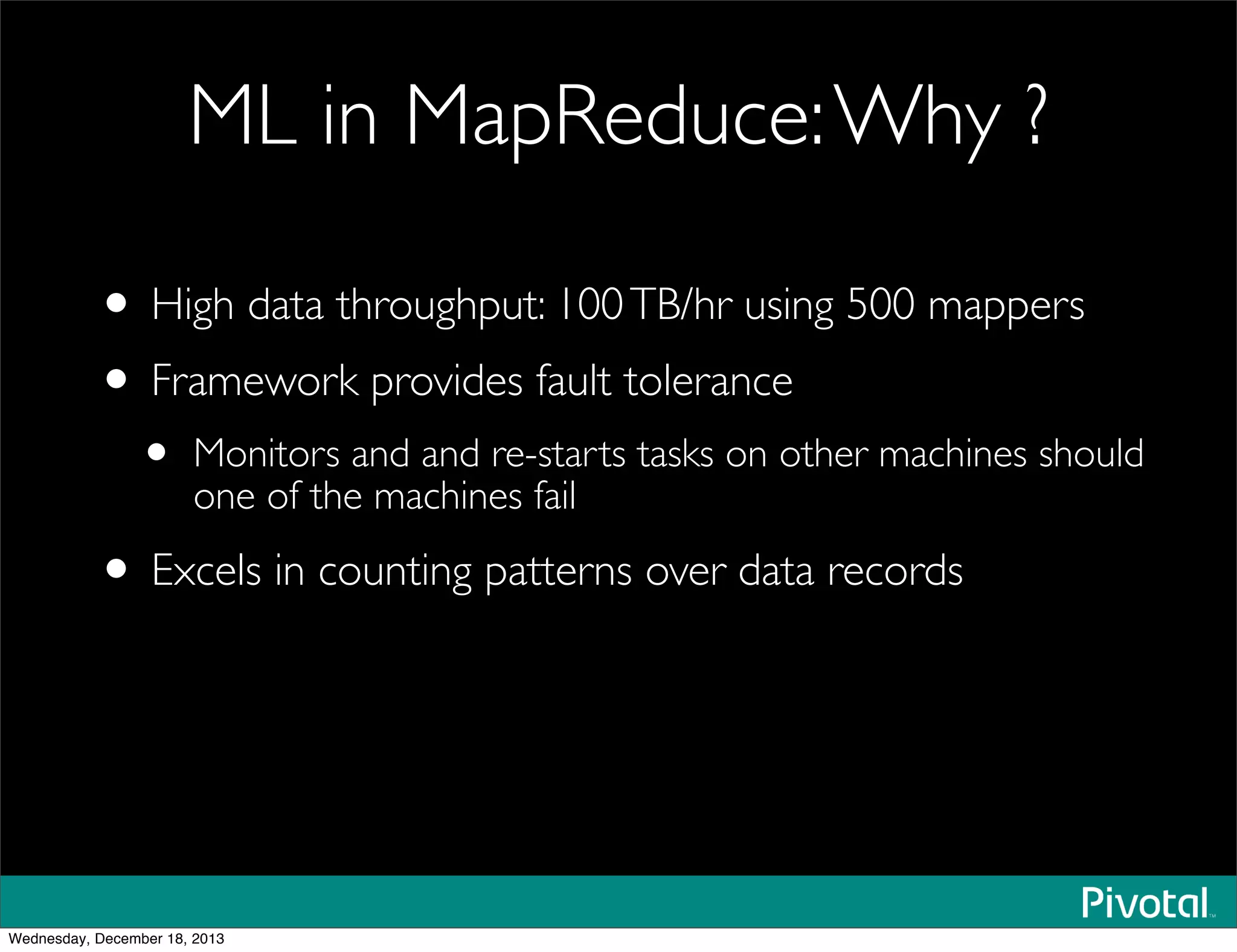 ML in MapReduce:Why ?
• High data throughput: 100TB/hr using 500 mappers
• Framework provides fault tolerance
• Monitors and and re-starts tasks on other machines should
one of the machines fail
• Excels in counting patterns over data records
Wednesday, December 18, 2013
 
