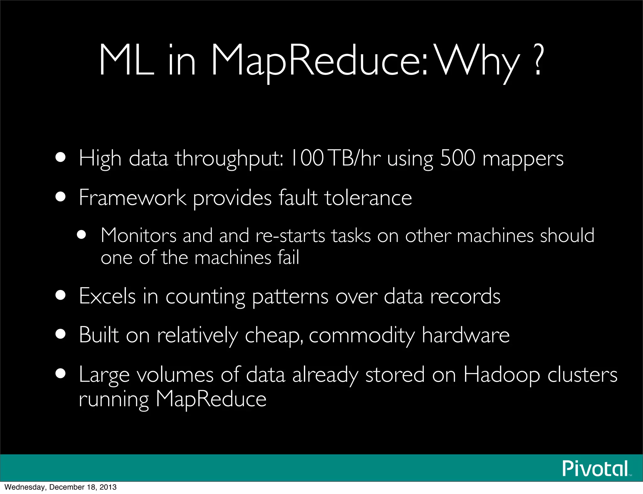 ML in MapReduce:Why ?
• High data throughput: 100TB/hr using 500 mappers
• Framework provides fault tolerance
• Monitors and and re-starts tasks on other machines should
one of the machines fail
• Excels in counting patterns over data records
• Built on relatively cheap, commodity hardware
• Large volumes of data already stored on Hadoop clusters
running MapReduce
Wednesday, December 18, 2013
 