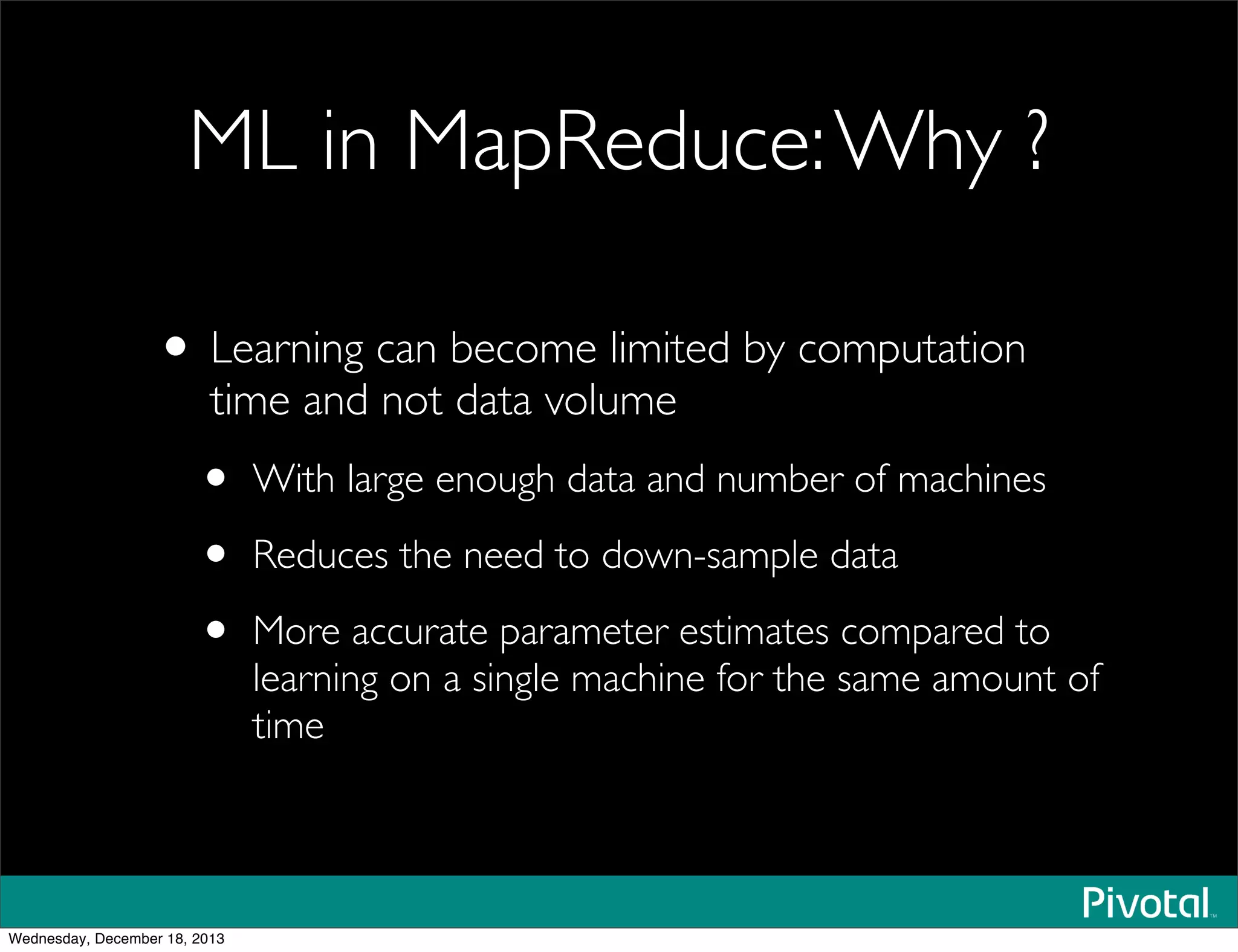 ML in MapReduce:Why ?
• Learning can become limited by computation
time and not data volume
• With large enough data and number of machines
• Reduces the need to down-sample data
• More accurate parameter estimates compared to
learning on a single machine for the same amount of
time
Wednesday, December 18, 2013
 
