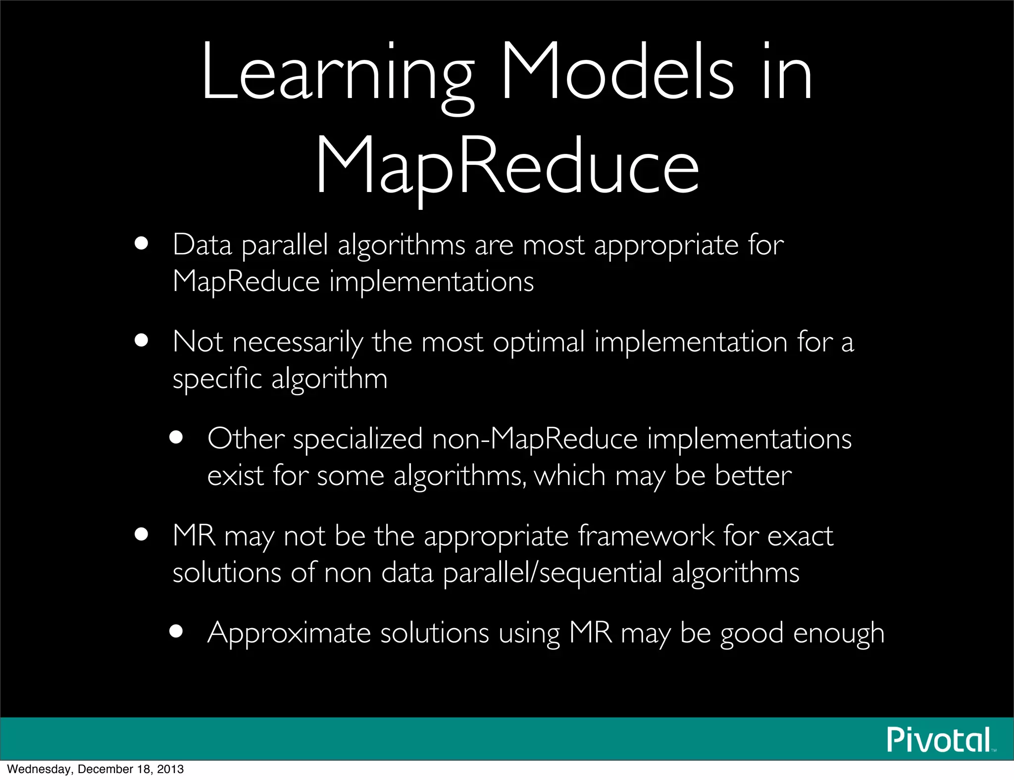 Learning Models in
MapReduce
• Data parallel algorithms are most appropriate for
MapReduce implementations
• Not necessarily the most optimal implementation for a
speciﬁc algorithm
• Other specialized non-MapReduce implementations
exist for some algorithms, which may be better
• MR may not be the appropriate framework for exact
solutions of non data parallel/sequential algorithms
• Approximate solutions using MR may be good enough
Wednesday, December 18, 2013
 