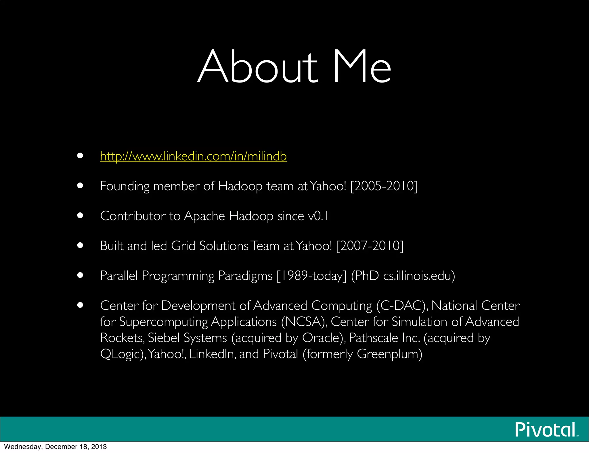 About Me
• http://www.linkedin.com/in/milindb
• Founding member of Hadoop team atYahoo! [2005-2010]
• Contributor to Apache Hadoop since v0.1
• Built and led Grid SolutionsTeam atYahoo! [2007-2010]
• Parallel Programming Paradigms [1989-today] (PhD cs.illinois.edu)
• Center for Development of Advanced Computing (C-DAC), National Center
for Supercomputing Applications (NCSA), Center for Simulation of Advanced
Rockets, Siebel Systems (acquired by Oracle), Pathscale Inc. (acquired by
QLogic),Yahoo!, LinkedIn, and Pivotal (formerly Greenplum)
Wednesday, December 18, 2013
 