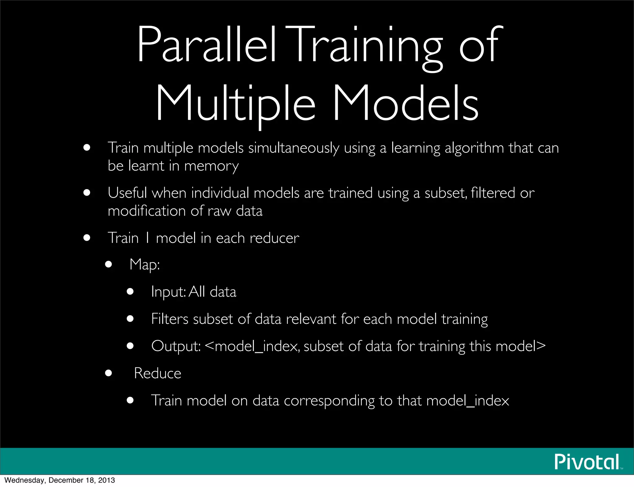 ParallelTraining of
Multiple Models
• Train multiple models simultaneously using a learning algorithm that can
be learnt in memory
• Useful when individual models are trained using a subset, ﬁltered or
modiﬁcation of raw data
• Train 1 model in each reducer
• Map:
• Input:All data
• Filters subset of data relevant for each model training
• Output: <model_index, subset of data for training this model>
• Reduce
• Train model on data corresponding to that model_index
Wednesday, December 18, 2013
 