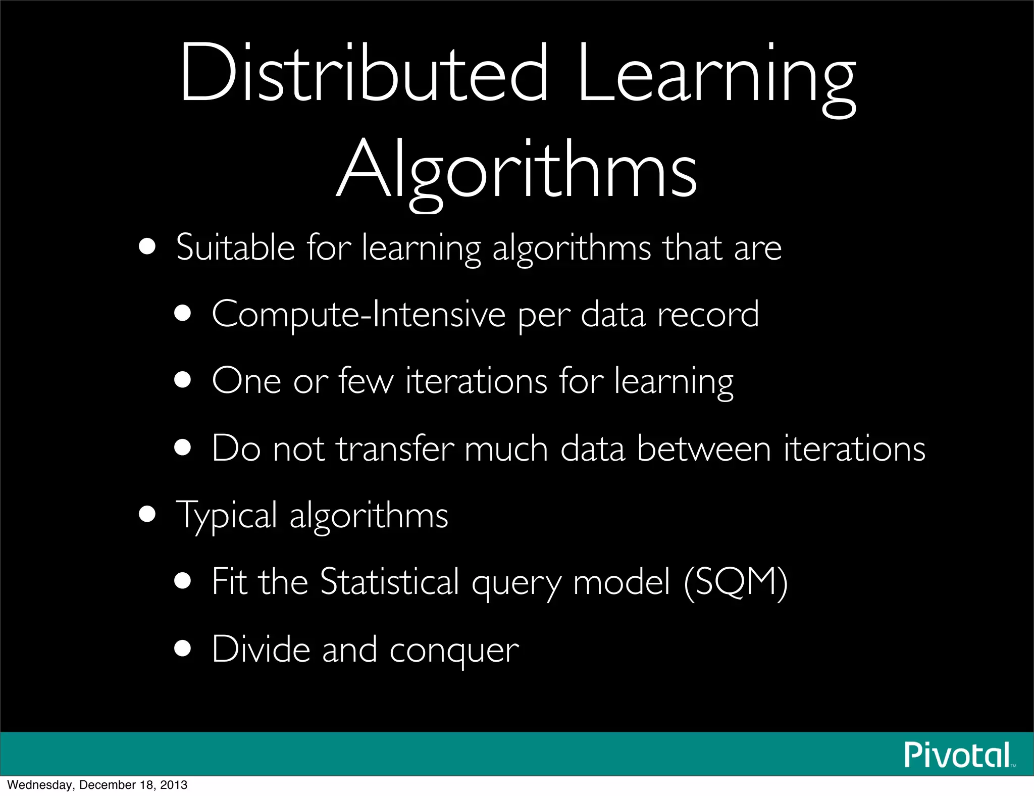 Distributed Learning
Algorithms
• Suitable for learning algorithms that are
• Compute-Intensive per data record
• One or few iterations for learning
• Do not transfer much data between iterations
• Typical algorithms
• Fit the Statistical query model (SQM)
• Divide and conquer
Wednesday, December 18, 2013
 