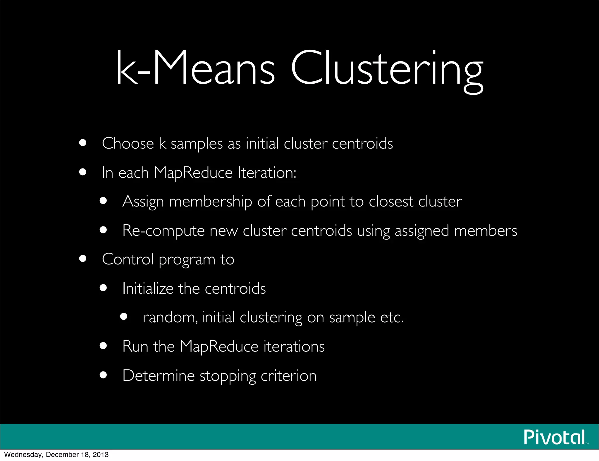 k-Means Clustering
• Choose k samples as initial cluster centroids
• In each MapReduce Iteration:
• Assign membership of each point to closest cluster
• Re-compute new cluster centroids using assigned members	

• Control program to
• Initialize the centroids
• random, initial clustering on sample etc.
• Run the MapReduce iterations
• Determine stopping criterion
Wednesday, December 18, 2013
 