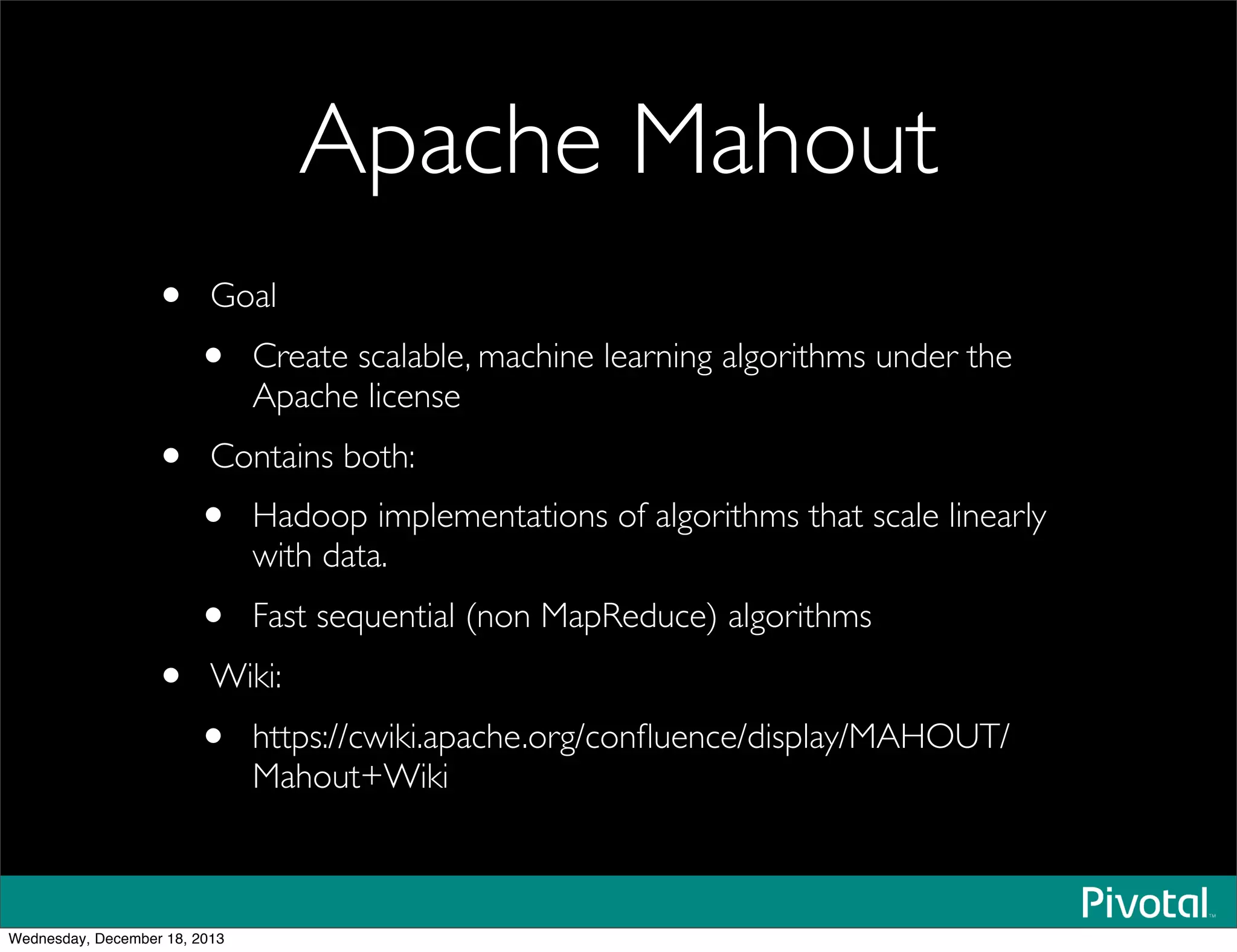 Apache Mahout
• Goal
• Create scalable, machine learning algorithms under the
Apache license
• Contains both:
• Hadoop implementations of algorithms that scale linearly
with data.
• Fast sequential (non MapReduce) algorithms
• Wiki:
• https://cwiki.apache.org/conﬂuence/display/MAHOUT/
Mahout+Wiki
Wednesday, December 18, 2013
 