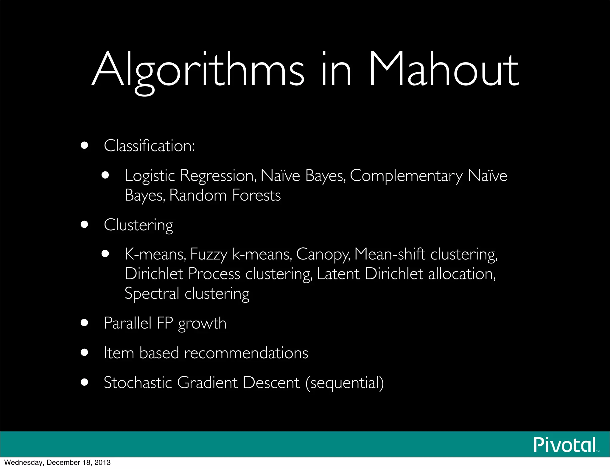 Algorithms in Mahout
• Classiﬁcation:
• Logistic Regression, Naïve Bayes, Complementary Naïve
Bayes, Random Forests
• Clustering
• K-means, Fuzzy k-means, Canopy, Mean-shift clustering,
Dirichlet Process clustering, Latent Dirichlet allocation,
Spectral clustering
• Parallel FP growth
• Item based recommendations
• Stochastic Gradient Descent (sequential)
Wednesday, December 18, 2013
 