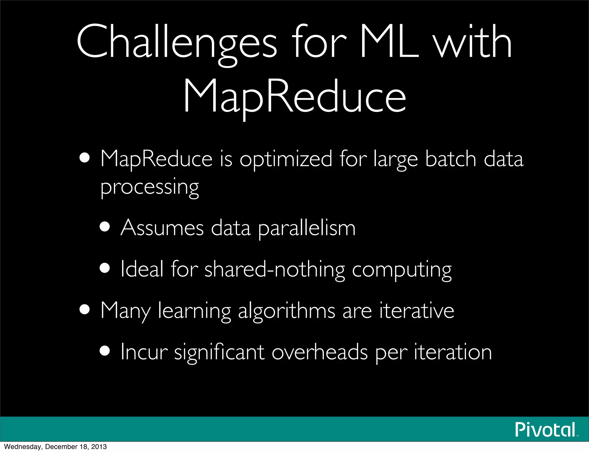 Challenges for ML with
MapReduce
•MapReduce is optimized for large batch data
processing
•Assumes data parallelism
•Ideal for shared-nothing computing
•Many learning algorithms are iterative
•Incur signiﬁcant overheads per iteration
Wednesday, December 18, 2013
 