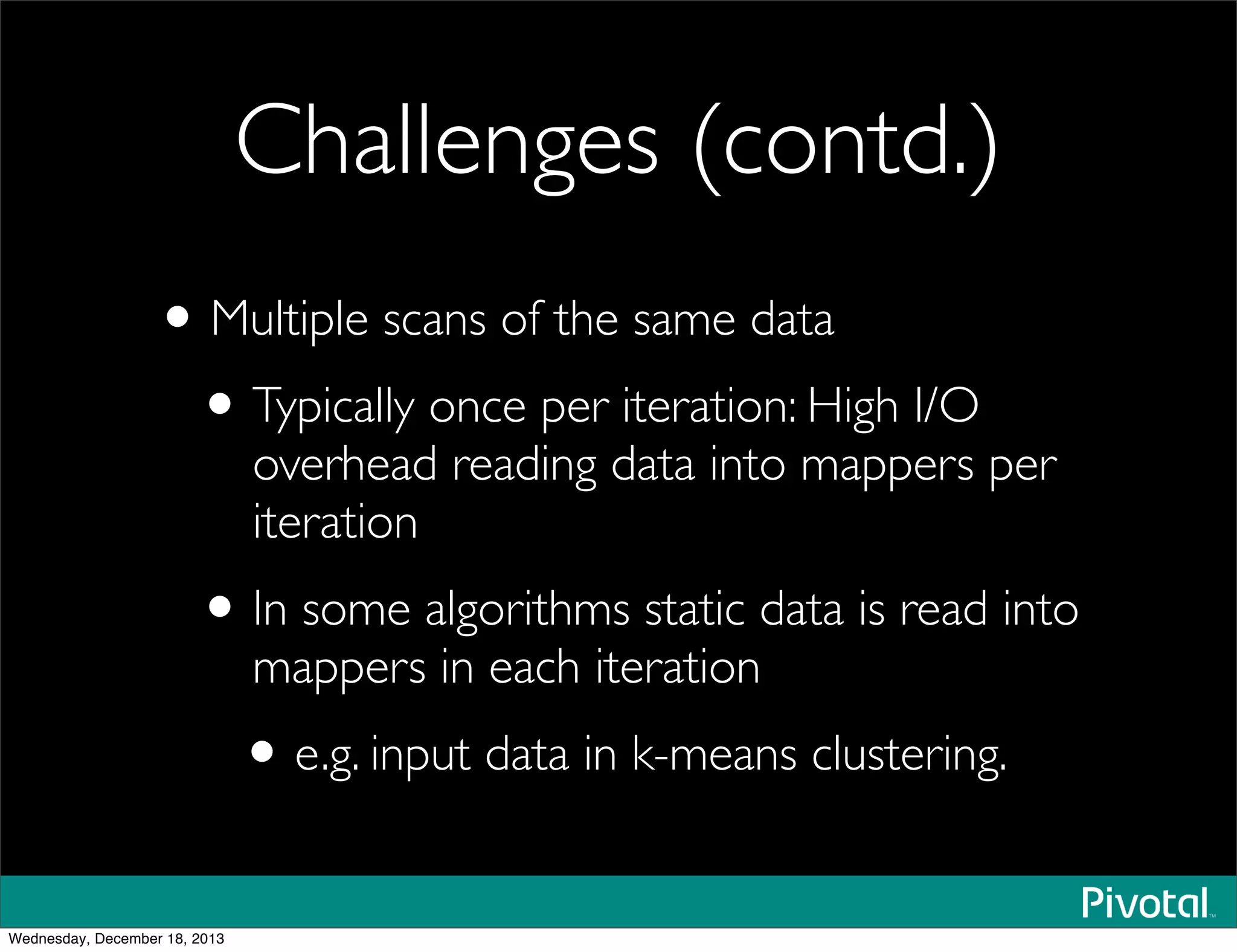 Challenges (contd.)
•Multiple scans of the same data
•Typically once per iteration: High I/O
overhead reading data into mappers per
iteration
•In some algorithms static data is read into
mappers in each iteration
•e.g. input data in k-means clustering.
Wednesday, December 18, 2013
 