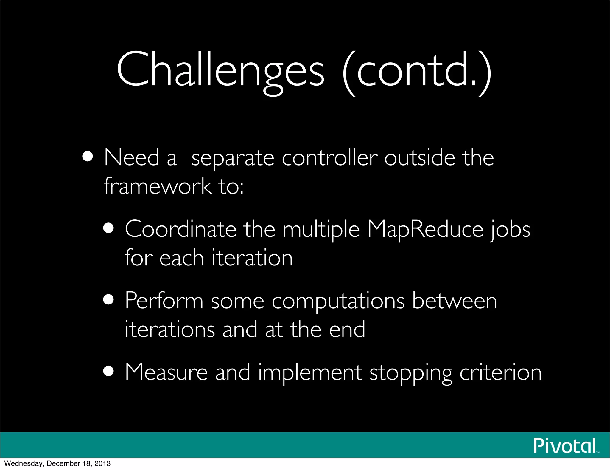 Challenges (contd.)
•Need a separate controller outside the
framework to:
•Coordinate the multiple MapReduce jobs
for each iteration
•Perform some computations between
iterations and at the end
•Measure and implement stopping criterion
Wednesday, December 18, 2013
 